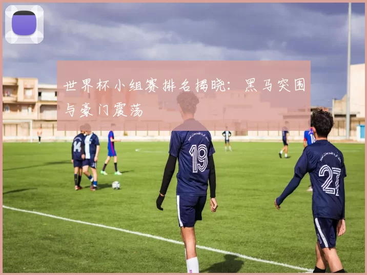 世界杯小组赛排名揭晓:黑马突围与豪门震荡