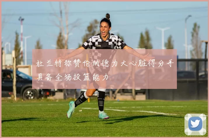 杜兰特称赞伦纳德为大心脏得分手具备全场投篮能力