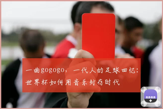 一曲gogogo,一代人的足球回忆:世界杯如何用音乐封存时代