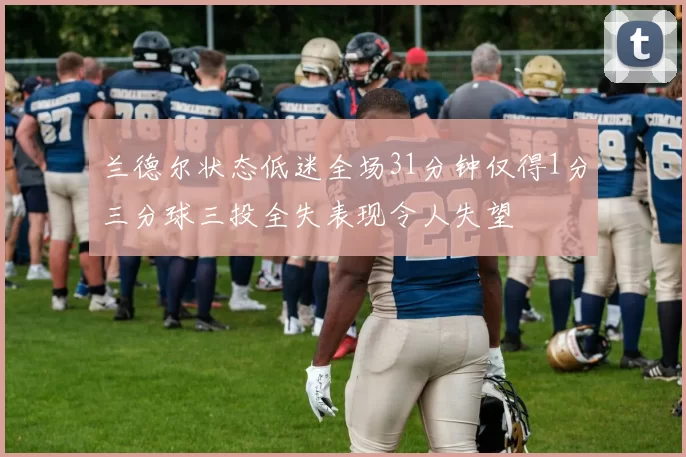 兰德尔状态低迷全场31分钟仅得1分三分球三投全失表现令人失望