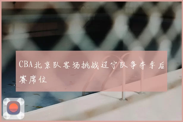 CBA北京队客场挑战辽宁队争夺季后赛席位
