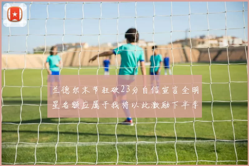 兰德尔末节狂砍23分自信宣言全明星名额应属于我将以此激励下半季表现