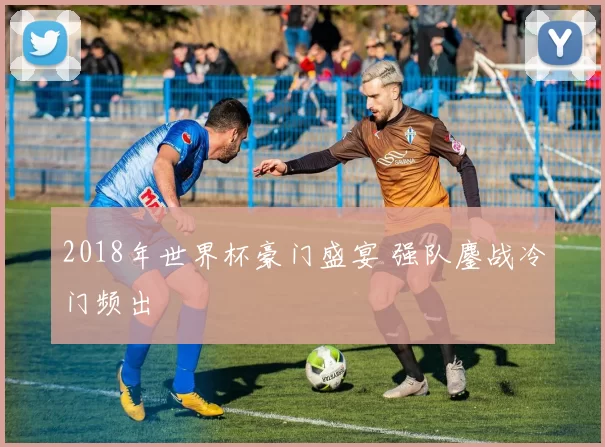 2018年世界杯豪门盛宴 强队鏖战冷门频出