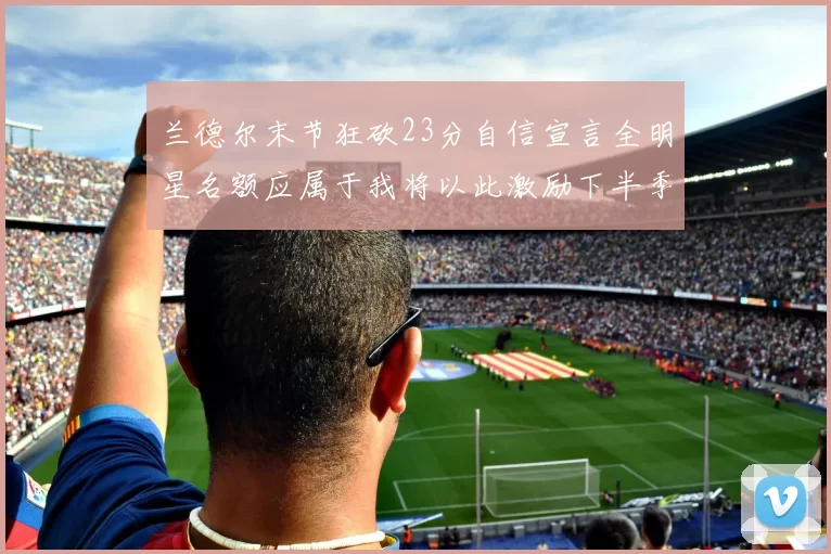 兰德尔末节狂砍23分自信宣言全明星名额应属于我将以此激励下半季表现