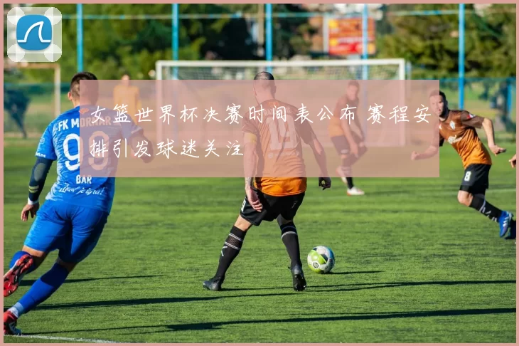 女篮世界杯决赛时间表公布 赛程安排引发球迷关注