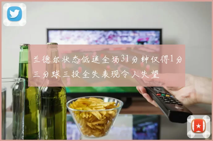 兰德尔状态低迷全场31分钟仅得1分三分球三投全失表现令人失望