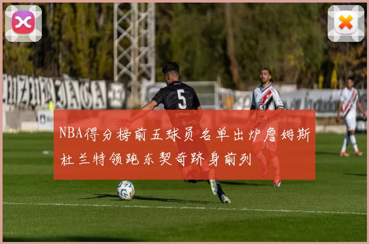 NBA得分榜前五球员名单出炉詹姆斯杜兰特领跑东契奇跻身前列