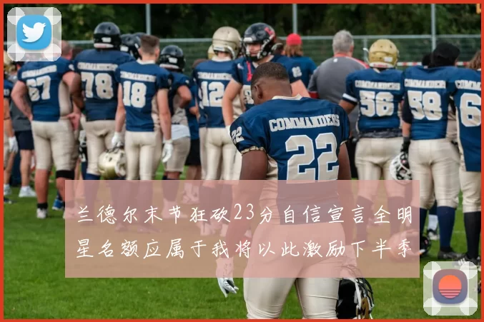 兰德尔末节狂砍23分自信宣言全明星名额应属于我将以此激励下半季表现
