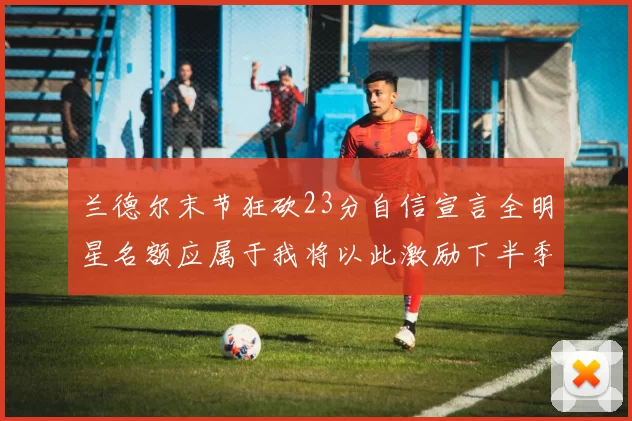 兰德尔末节狂砍23分自信宣言全明星名额应属于我将以此激励下半季表现