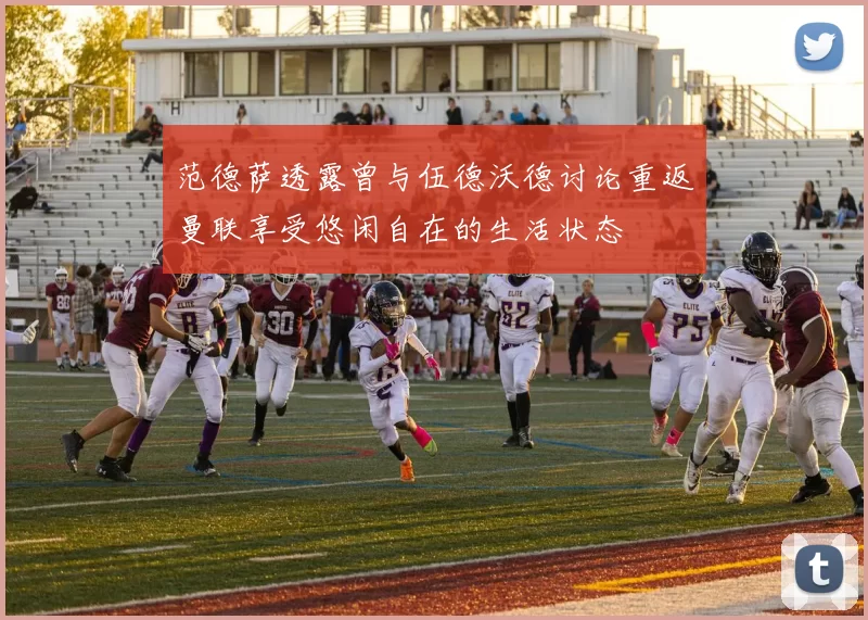 范德萨透露曾与伍德沃德讨论重返曼联享受悠闲自在的生活状态