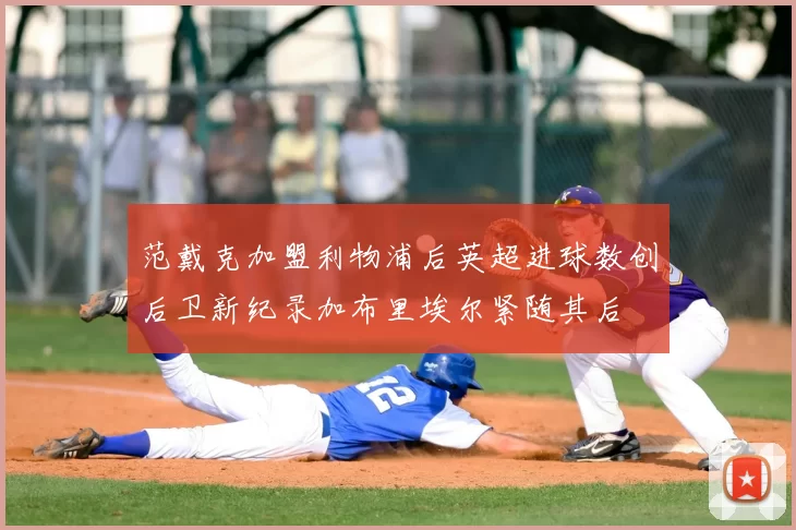 范戴克加盟利物浦后英超进球数创后卫新纪录加布里埃尔紧随其后