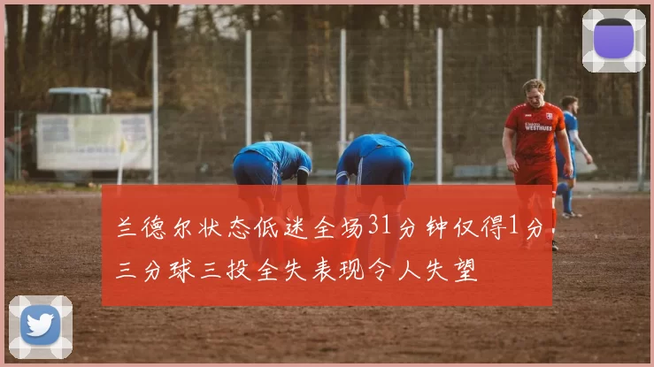 兰德尔状态低迷全场31分钟仅得1分三分球三投全失表现令人失望