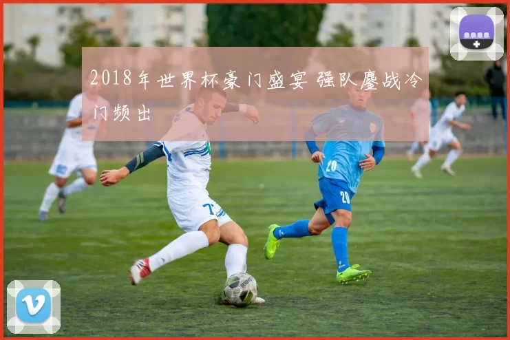 2018年世界杯豪门盛宴 强队鏖战冷门频出