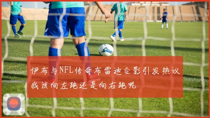 伊布与NFL传奇布雷迪合影引发热议我该向左跑还是向右跑呢