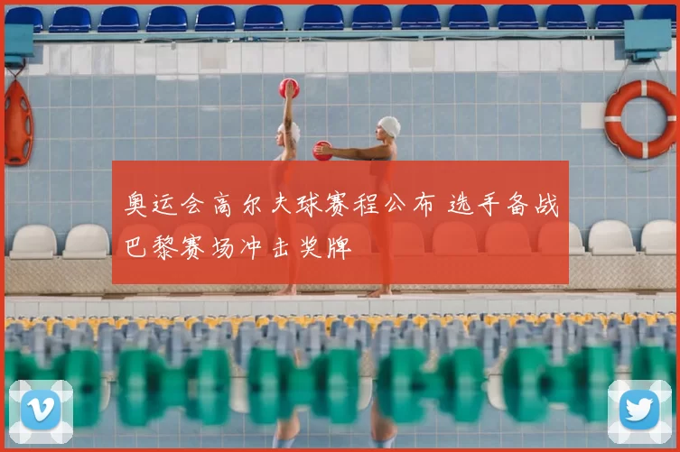 奥运会高尔夫球赛程公布 选手备战巴黎赛场冲击奖牌