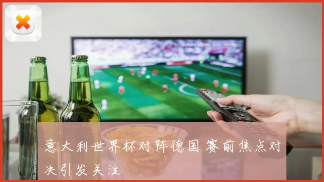意大利世界杯对阵德国 赛前焦点对决引发关注
