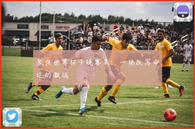 聚焦世界杯今晚赛果:一场改写命运的激战