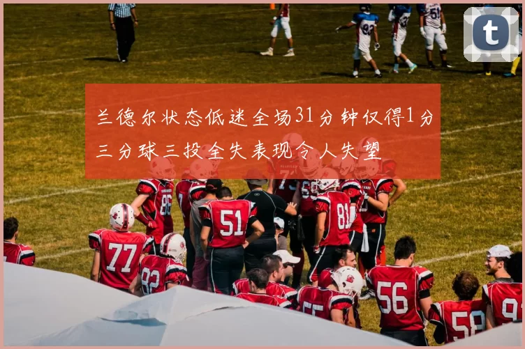 兰德尔状态低迷全场31分钟仅得1分三分球三投全失表现令人失望