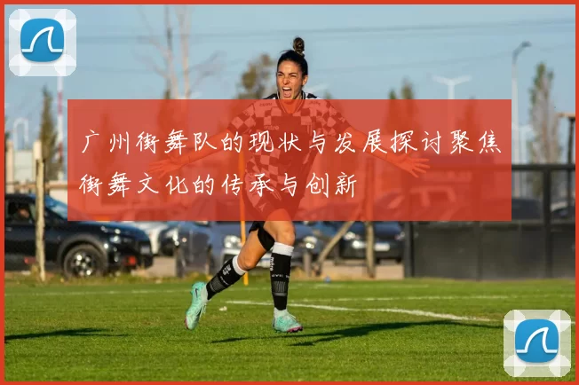 广州街舞队的现状与发展探讨聚焦街舞文化的传承与创新