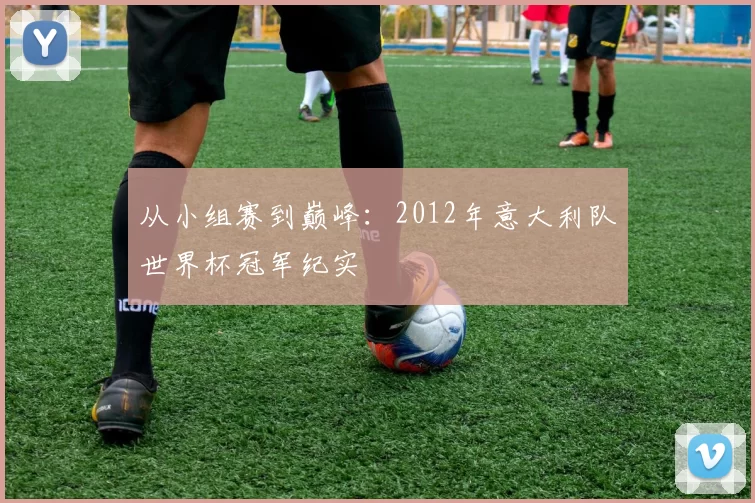 从小组赛到巅峰:2012年意大利队世界杯冠军纪实