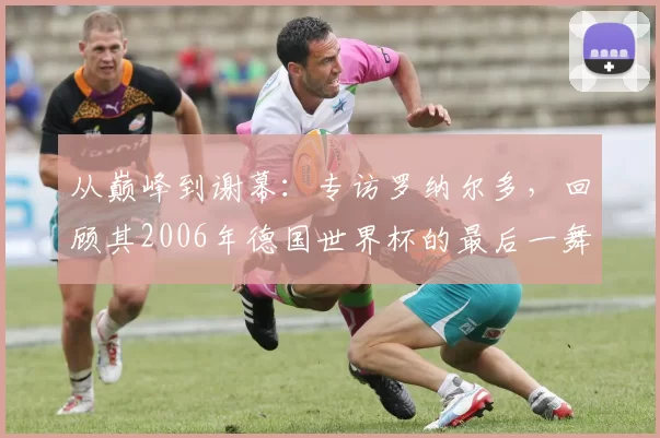 从巅峰到谢幕:专访罗纳尔多,回顾其2006年德国世界杯的最后一舞