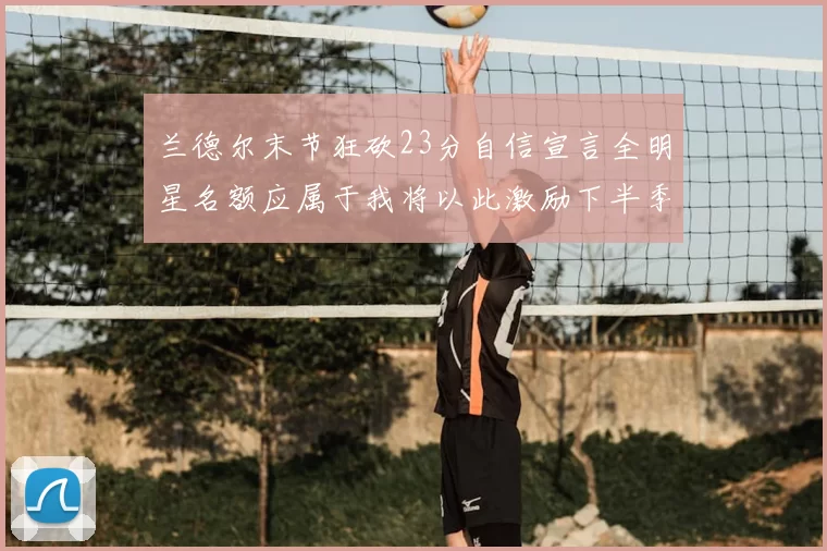 兰德尔末节狂砍23分自信宣言全明星名额应属于我将以此激励下半季表现