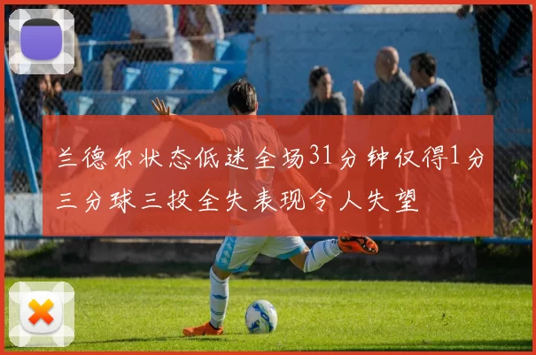 兰德尔状态低迷全场31分钟仅得1分三分球三投全失表现令人失望
