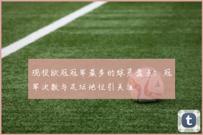现役欧冠冠军最多的球员盘点:冠军次数与足坛地位引关注
