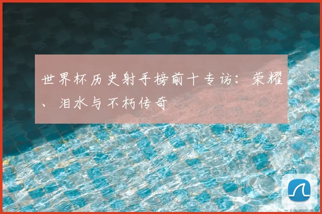 世界杯历史射手榜前十专访：荣耀、泪水与不朽传奇