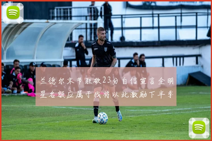兰德尔末节狂砍23分自信宣言全明星名额应属于我将以此激励下半季表现