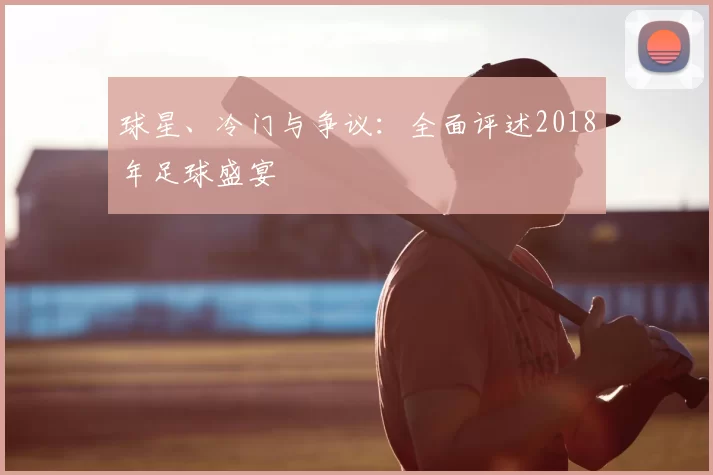 球星、冷门与争议:全面评述2018年足球盛宴