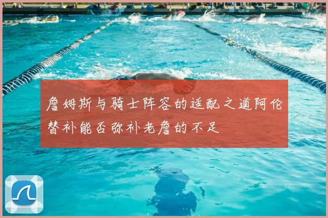 詹姆斯与骑士阵容的适配之道阿伦替补能否弥补老詹的不足