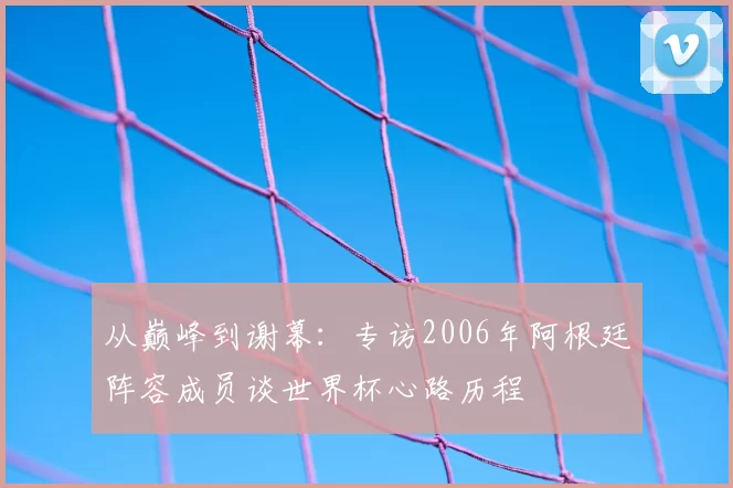 从巅峰到谢幕：专访2006年阿根廷阵容成员谈世界杯心路历程