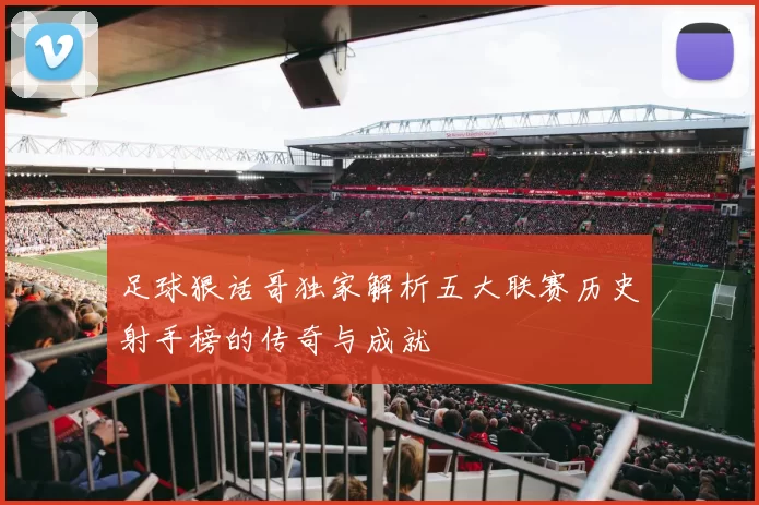 足球狠话哥独家解析五大联赛历史射手榜的传奇与成就