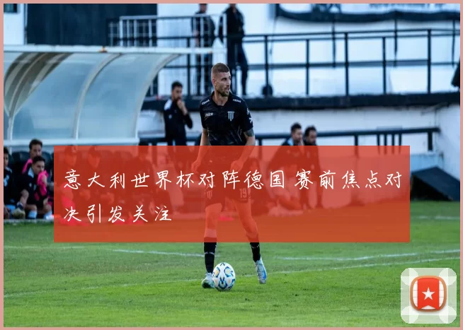 意大利世界杯对阵德国 赛前焦点对决引发关注