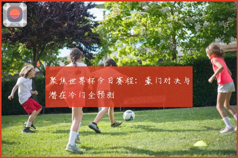 聚焦世界杯今日赛程:豪门对决与潜在冷门全预测