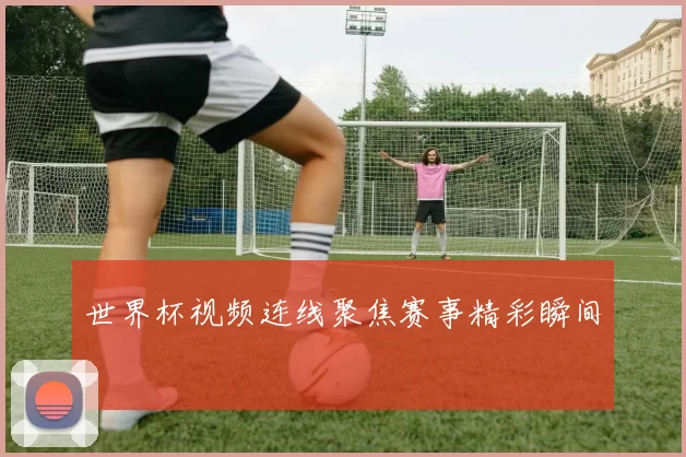 世界杯视频连线聚焦赛事精彩瞬间