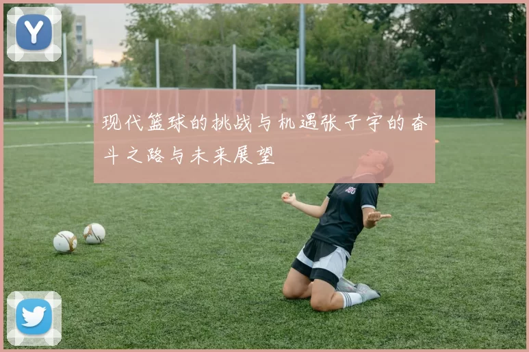 现代篮球的挑战与机遇张子宇的奋斗之路与未来展望