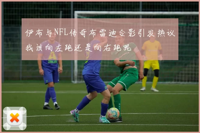 伊布与NFL传奇布雷迪合影引发热议我该向左跑还是向右跑呢