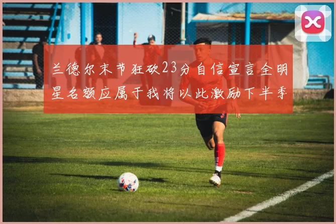 兰德尔末节狂砍23分自信宣言全明星名额应属于我将以此激励下半季表现