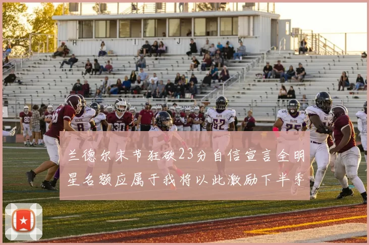 兰德尔末节狂砍23分自信宣言全明星名额应属于我将以此激励下半季表现