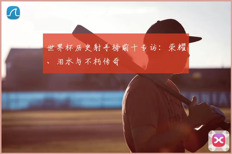 世界杯历史射手榜前十专访：荣耀、泪水与不朽传奇