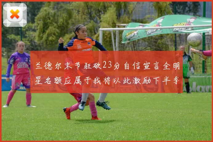 兰德尔末节狂砍23分自信宣言全明星名额应属于我将以此激励下半季表现