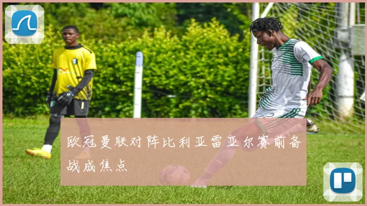 欧冠曼联对阵比利亚雷亚尔赛前备战成焦点