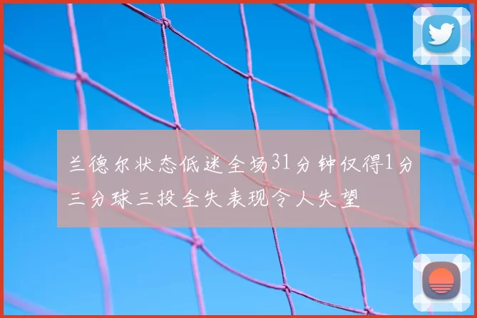 兰德尔状态低迷全场31分钟仅得1分三分球三投全失表现令人失望