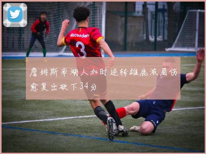 詹姆斯率湖人加时逆转雄鹿浓眉伤愈复出砍下34分