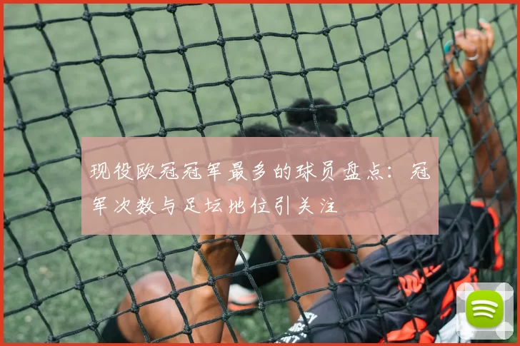 现役欧冠冠军最多的球员盘点：冠军次数与足坛地位引关注