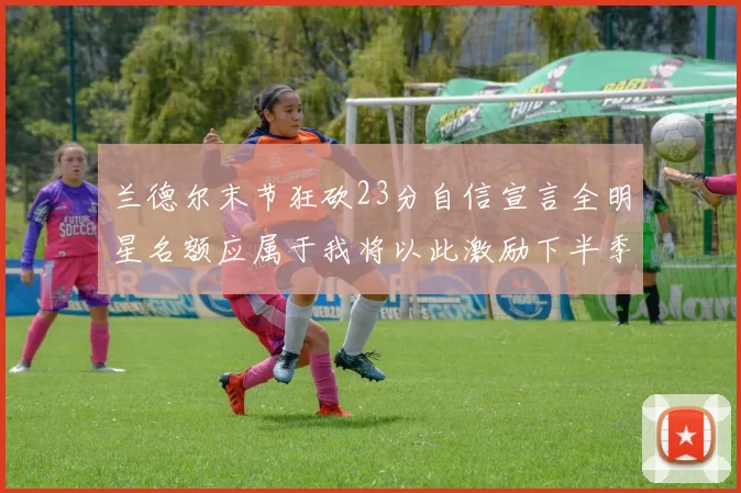 兰德尔末节狂砍23分自信宣言全明星名额应属于我将以此激励下半季表现