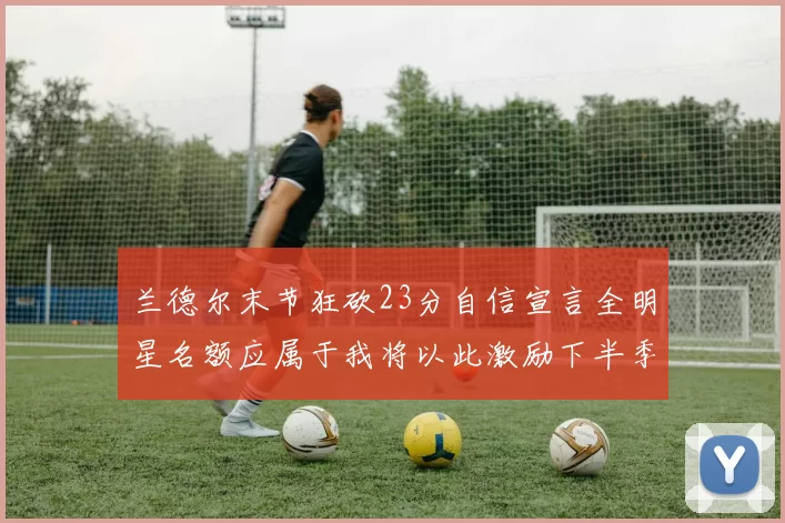 兰德尔末节狂砍23分自信宣言全明星名额应属于我将以此激励下半季表现