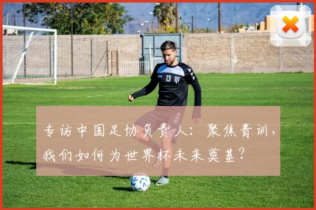 专访中国足协负责人：聚焦青训，我们如何为世界杯未来奠基？